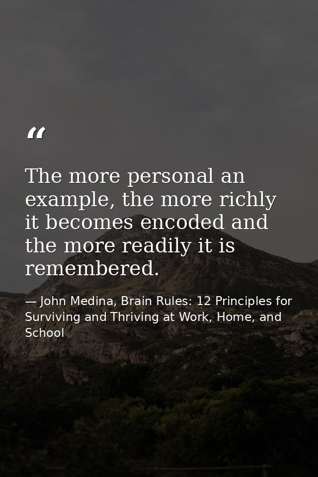 The more personal an example, the more richly it becomes encoded and the more readily it is remembered. — John Medina, Brain Rules: 12 Principles for Surviving and Thriving at Work, Home, and School