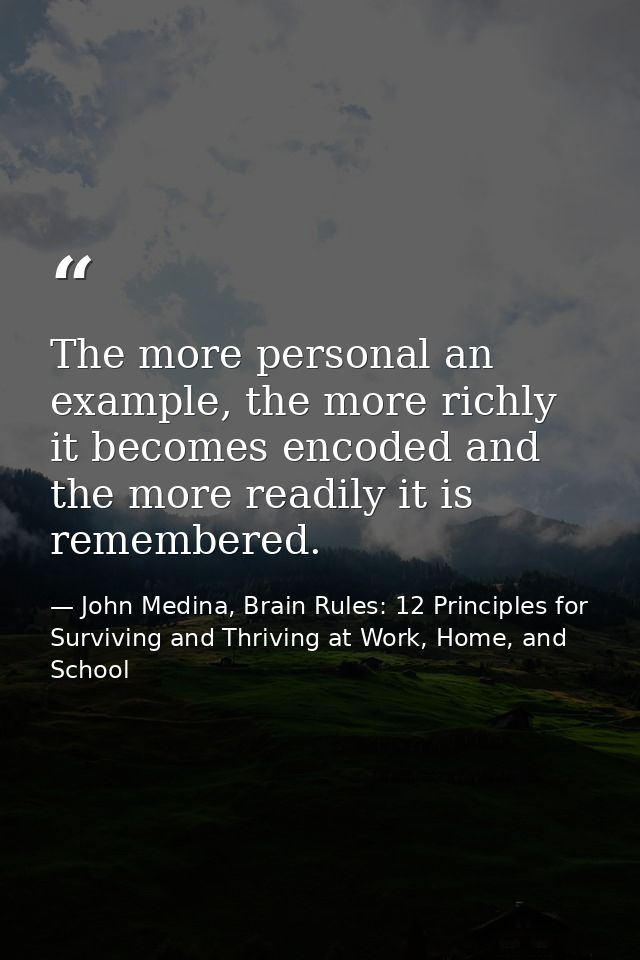 The more personal an example, the more richly it becomes encoded and the more readily it is remembered. — John Medina, Brain Rules: 12 Principles for Surviving and Thriving at Work, Home, and School