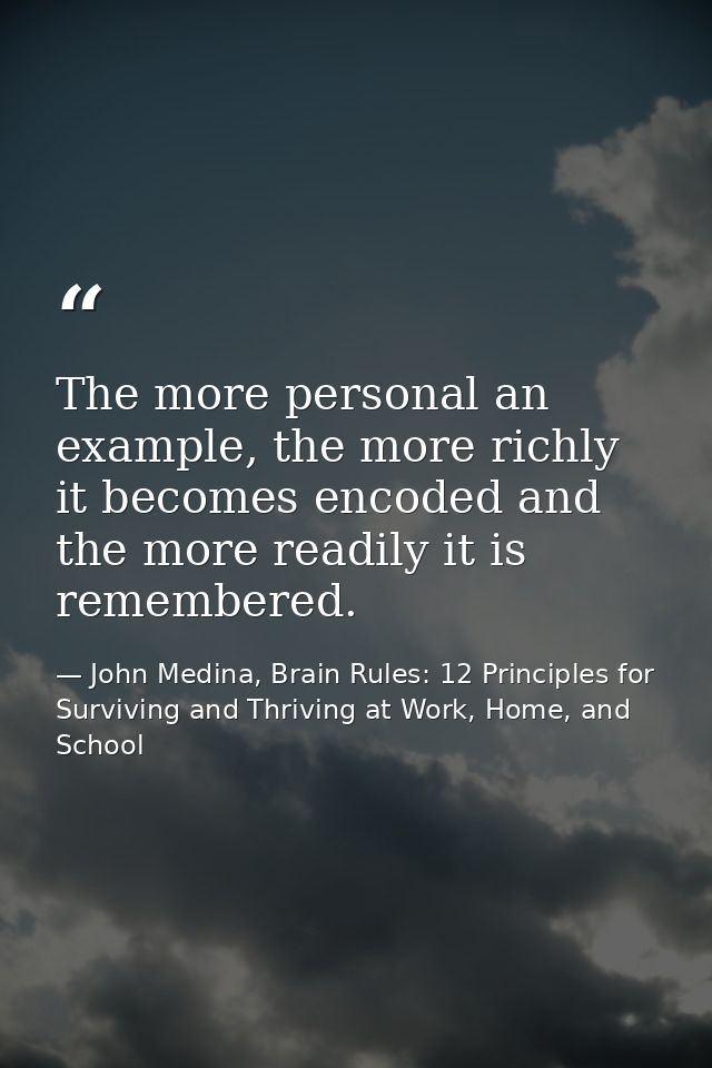 The more personal an example, the more richly it becomes encoded and the more readily it is remembered. — John Medina, Brain Rules: 12 Principles for Surviving and Thriving at Work, Home, and School