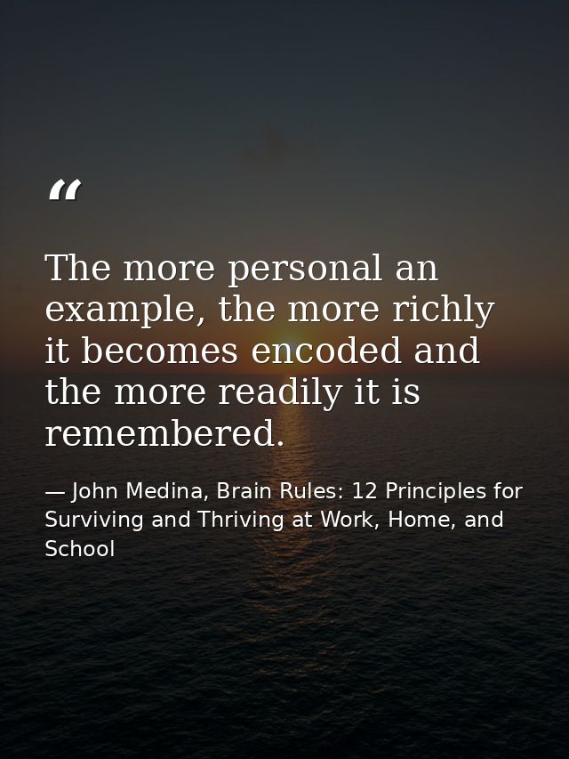 The more personal an example, the more richly it becomes encoded and the more readily it is remembered. — John Medina, Brain Rules: 12 Principles for Surviving and Thriving at Work, Home, and School