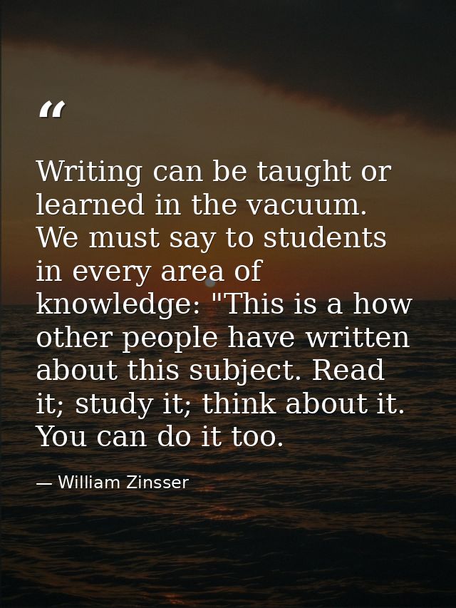 Writing can be taught or learned in the vacuum. We must say to students in every area of knowledge: "This is a how other — William Zinsser