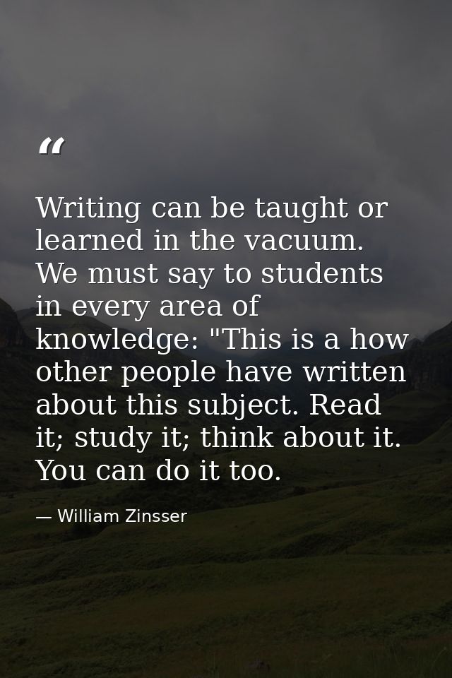 Writing can be taught or learned in the vacuum. We must say to students in every area of knowledge: "This is a how other — William Zinsser