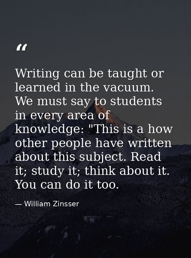 Writing can be taught or learned in the vacuum. We must say to students in every area of knowledge: "This is a how other — William Zinsser