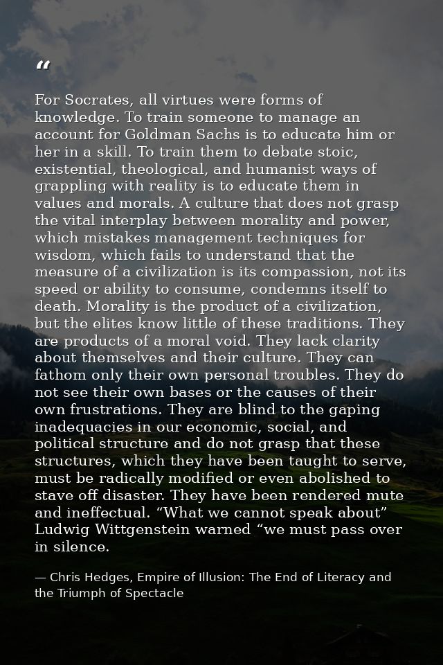 For Socrates, all virtues were forms of knowledge. To train someone to manage an account for Goldman Sachs is to educate — Chris Hedges, Empire of Illusion: The End of Literacy and the Triumph of Spectacle