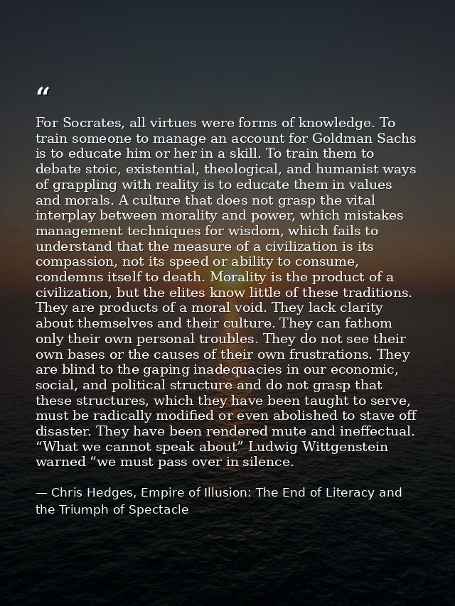 For Socrates, all virtues were forms of knowledge. To train someone to manage an account for Goldman Sachs is to educate — Chris Hedges, Empire of Illusion: The End of Literacy and the Triumph of Spectacle