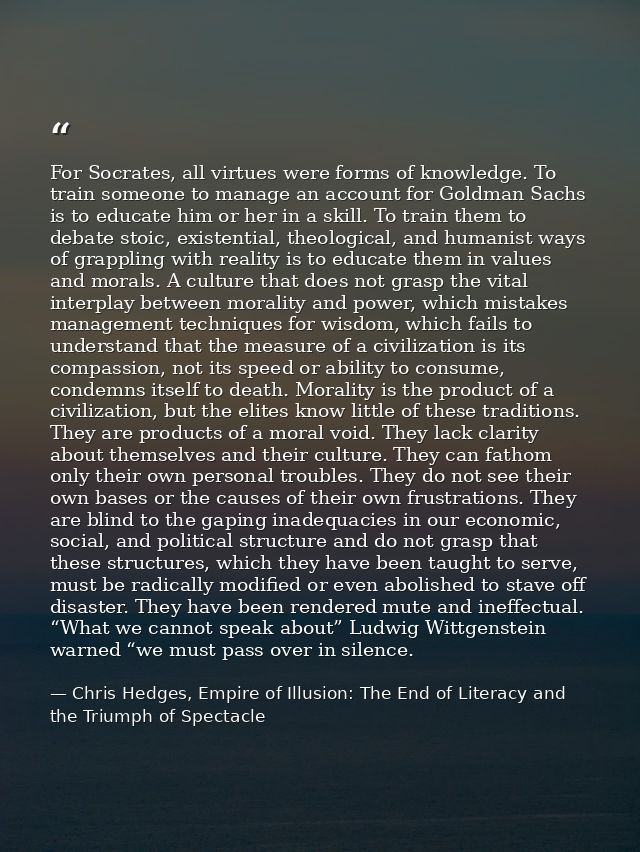 For Socrates, all virtues were forms of knowledge. To train someone to manage an account for Goldman Sachs is to educate — Chris Hedges, Empire of Illusion: The End of Literacy and the Triumph of Spectacle