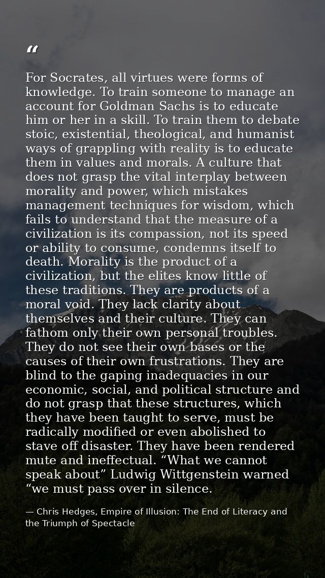 For Socrates, all virtues were forms of knowledge. To train someone to manage an account for Goldman Sachs is to educate — Chris Hedges, Empire of Illusion: The End of Literacy and the Triumph of Spectacle
