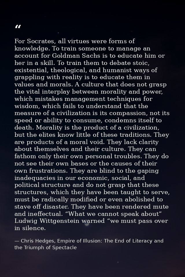 For Socrates, all virtues were forms of knowledge. To train someone to manage an account for Goldman Sachs is to educate — Chris Hedges, Empire of Illusion: The End of Literacy and the Triumph of Spectacle