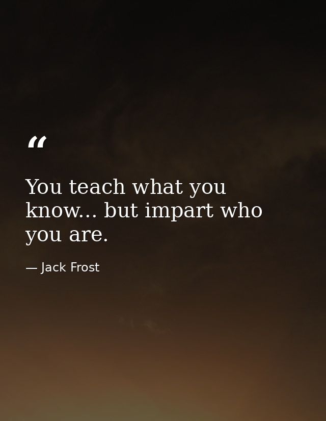 You teach what you know... but impart who you are. — Jack Frost