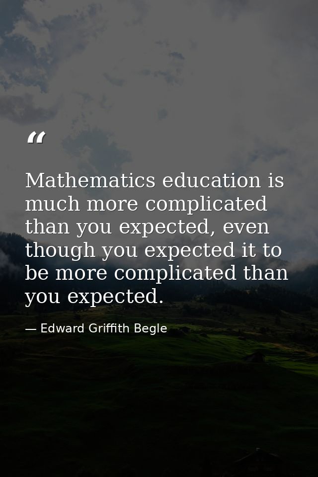 Mathematics education is much more complicated than you expected, even though you expected it to be more complicated tha — Edward Griffith Begle