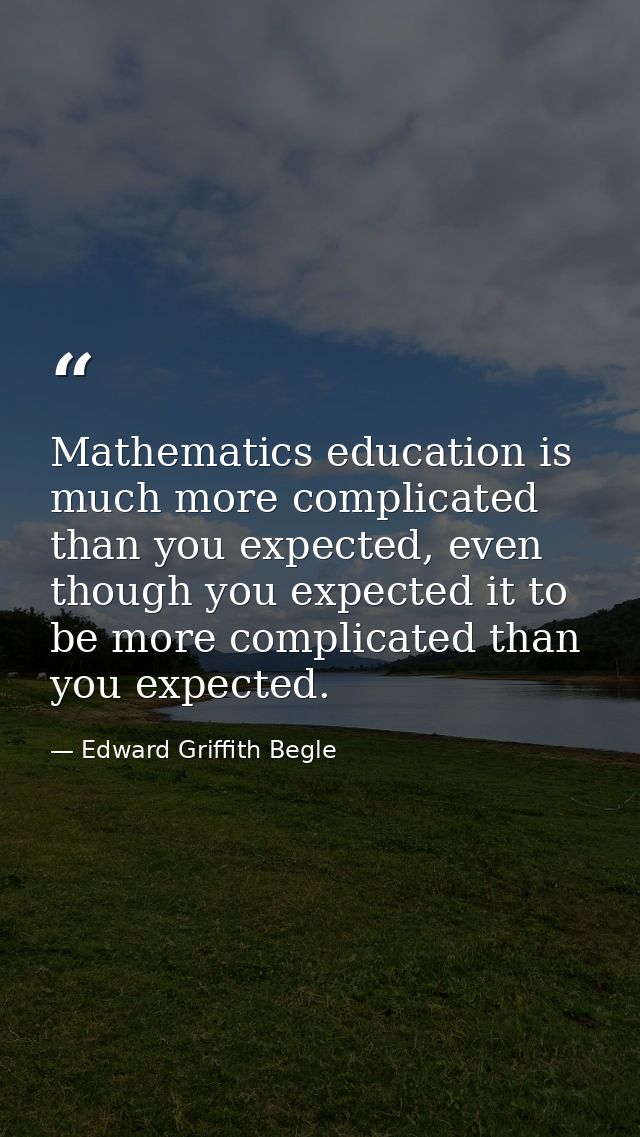 Mathematics education is much more complicated than you expected, even though you expected it to be more complicated tha — Edward Griffith Begle