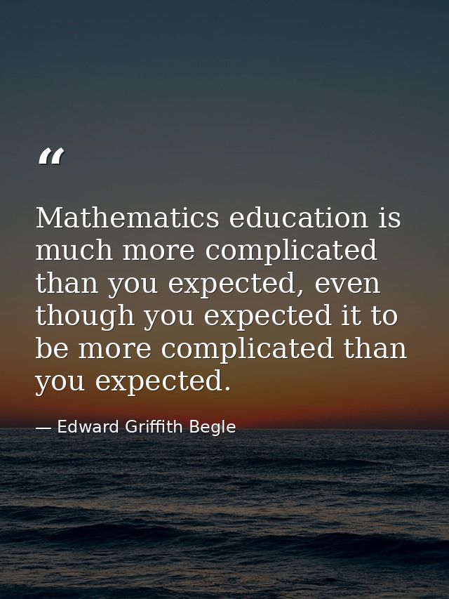 Mathematics education is much more complicated than you expected, even though you expected it to be more complicated tha — Edward Griffith Begle