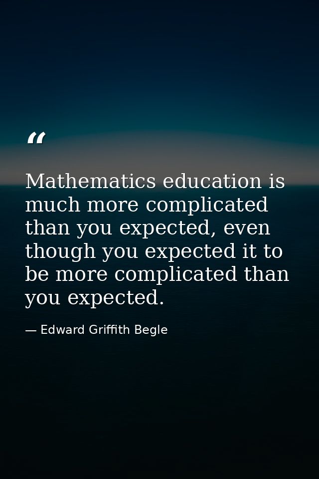 Mathematics education is much more complicated than you expected, even though you expected it to be more complicated tha — Edward Griffith Begle
