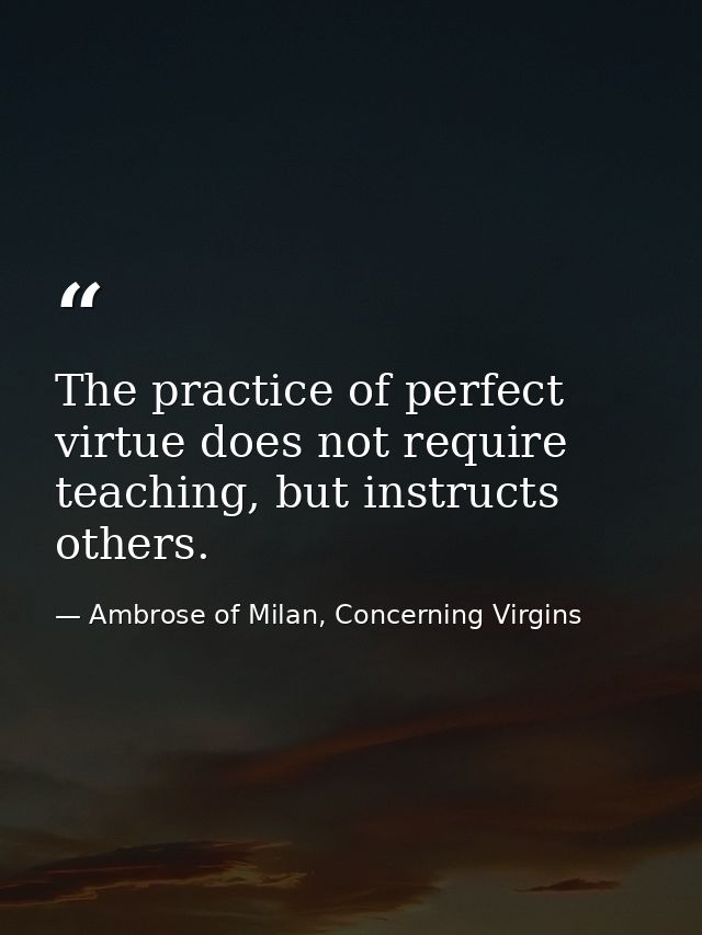 The practice of perfect virtue does not require teaching, but instructs others. — Ambrose of Milan, Concerning Virgins