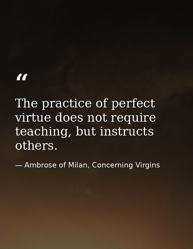 The practice of perfect virtue does not require teaching, but instructs others. — Ambrose of Milan, Concerning Virgins