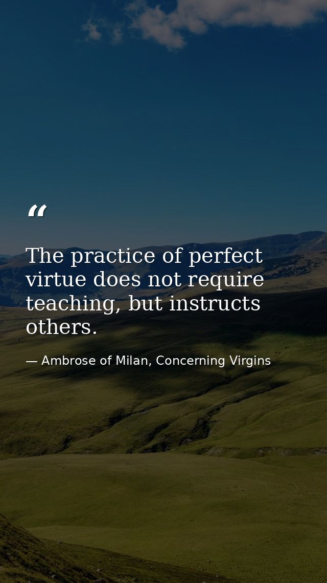 The practice of perfect virtue does not require teaching, but instructs others. — Ambrose of Milan, Concerning Virgins