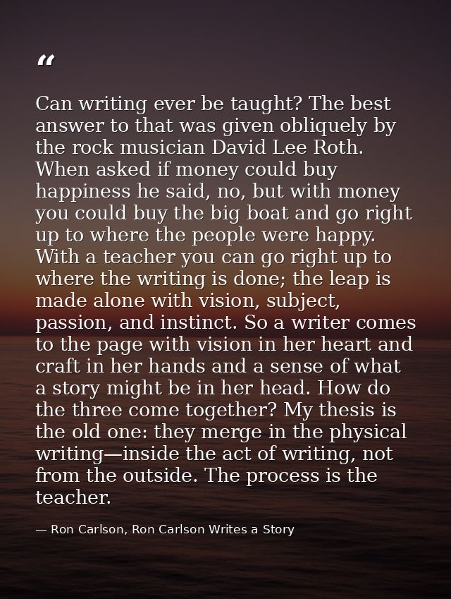 Can writing ever be taught? The best answer to that was given obliquely by the rock musician David Lee Roth. When asked  — Ron Carlson, Ron Carlson Writes a Story