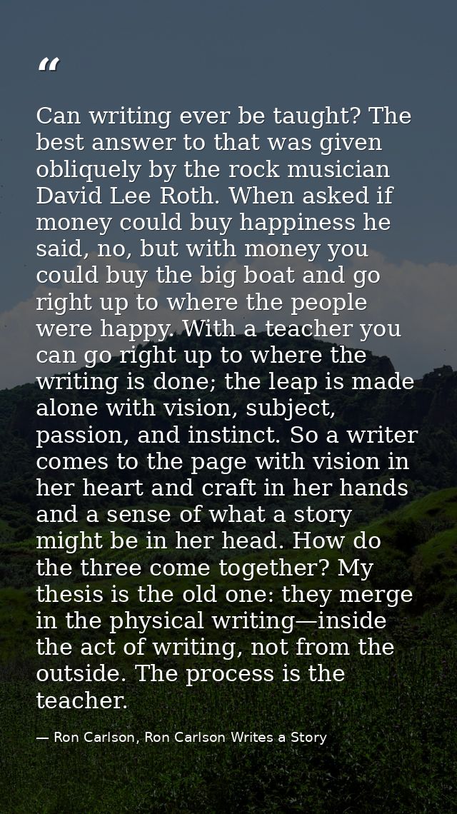 Can writing ever be taught? The best answer to that was given obliquely by the rock musician David Lee Roth. When asked  — Ron Carlson, Ron Carlson Writes a Story