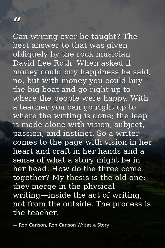 Can writing ever be taught? The best answer to that was given obliquely by the rock musician David Lee Roth. When asked  — Ron Carlson, Ron Carlson Writes a Story