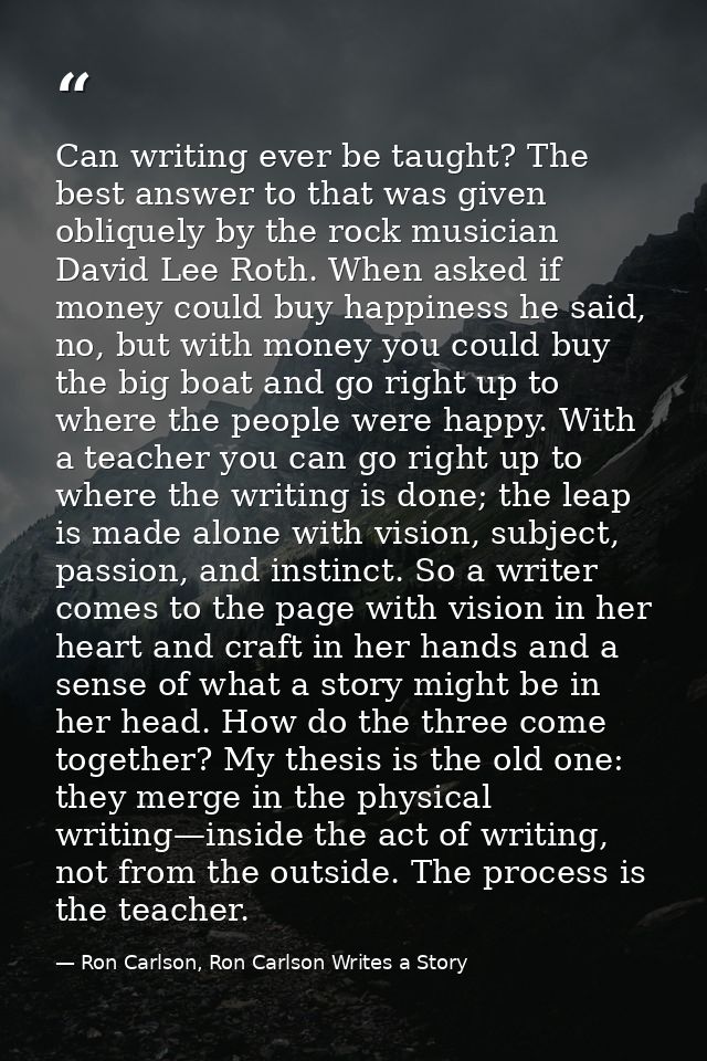 Can writing ever be taught? The best answer to that was given obliquely by the rock musician David Lee Roth. When asked  — Ron Carlson, Ron Carlson Writes a Story