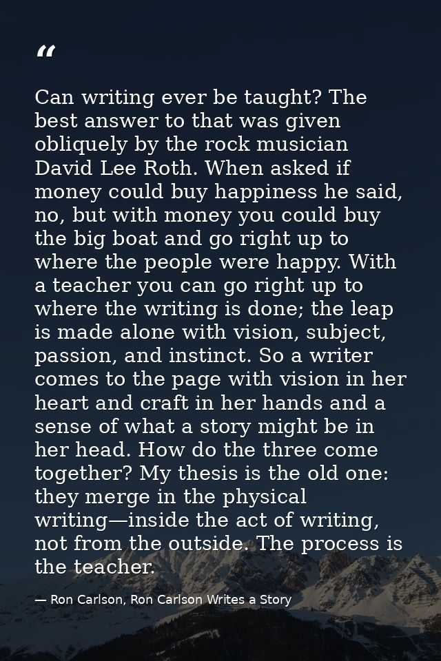 Can writing ever be taught? The best answer to that was given obliquely by the rock musician David Lee Roth. When asked  — Ron Carlson, Ron Carlson Writes a Story
