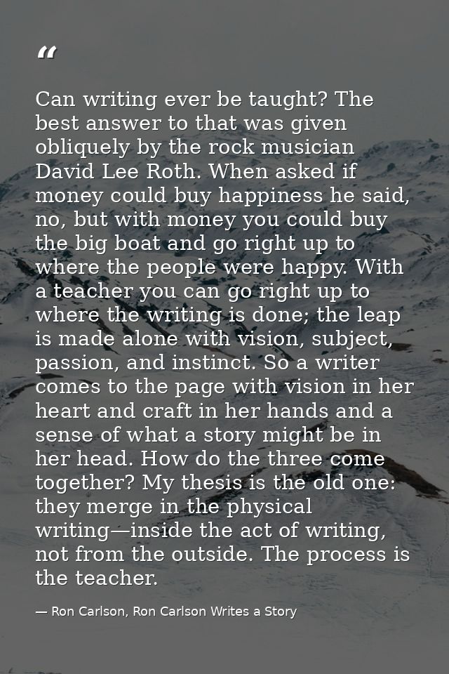 Can writing ever be taught? The best answer to that was given obliquely by the rock musician David Lee Roth. When asked  — Ron Carlson, Ron Carlson Writes a Story