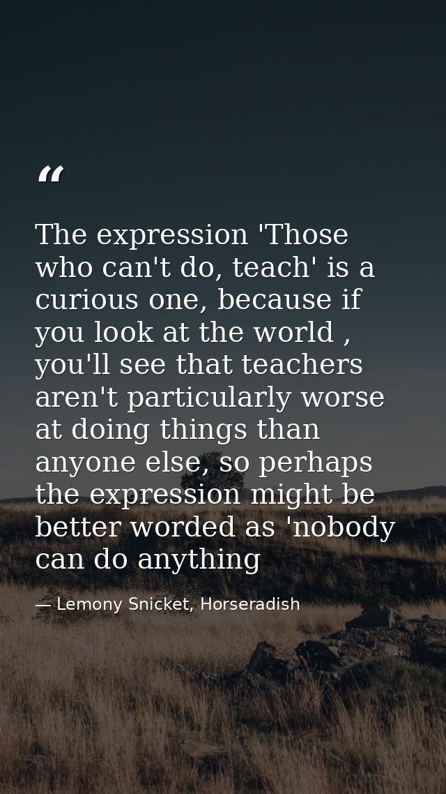 The expression 'Those who can't do, teach' is a curious one, because if you look at the world , you'll see that teachers — Lemony Snicket, Horseradish