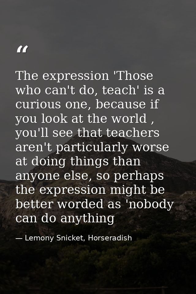 The expression 'Those who can't do, teach' is a curious one, because if you look at the world , you'll see that teachers — Lemony Snicket, Horseradish