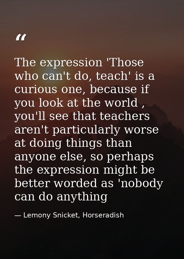 The expression 'Those who can't do, teach' is a curious one, because if you look at the world , you'll see that teachers — Lemony Snicket, Horseradish