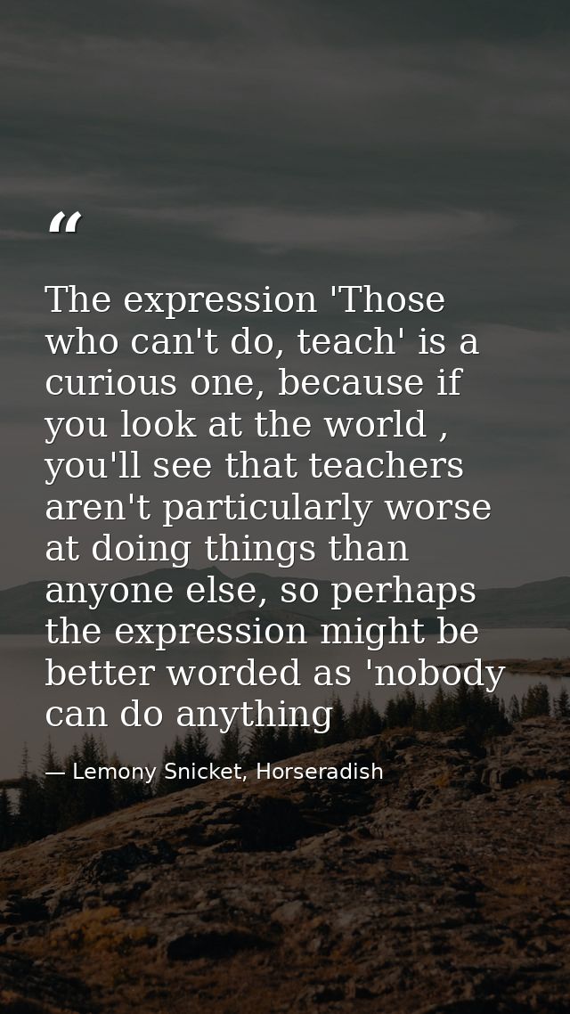 The expression 'Those who can't do, teach' is a curious one, because if you look at the world , you'll see that teachers — Lemony Snicket, Horseradish
