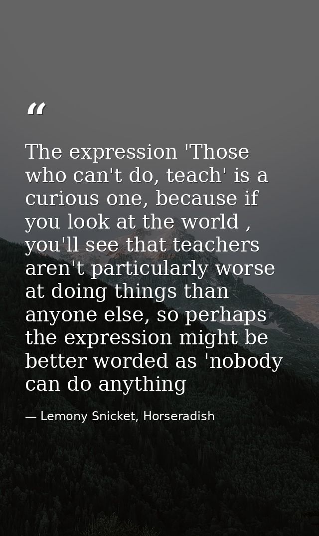 The expression 'Those who can't do, teach' is a curious one, because if you look at the world , you'll see that teachers — Lemony Snicket, Horseradish