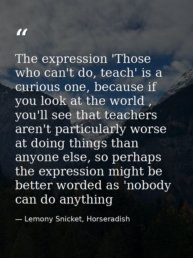 The expression 'Those who can't do, teach' is a curious one, because if you look at the world , you'll see that teachers — Lemony Snicket, Horseradish