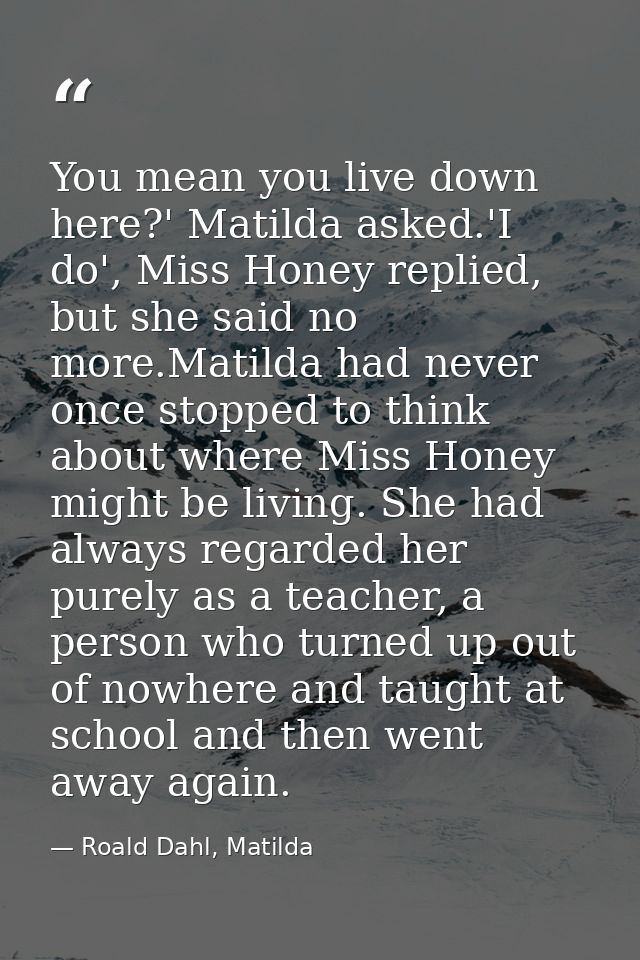 You mean you live down here?' Matilda asked.'I do', Miss Honey replied, but she said no more.Matilda had never once stop — Roald Dahl, Matilda