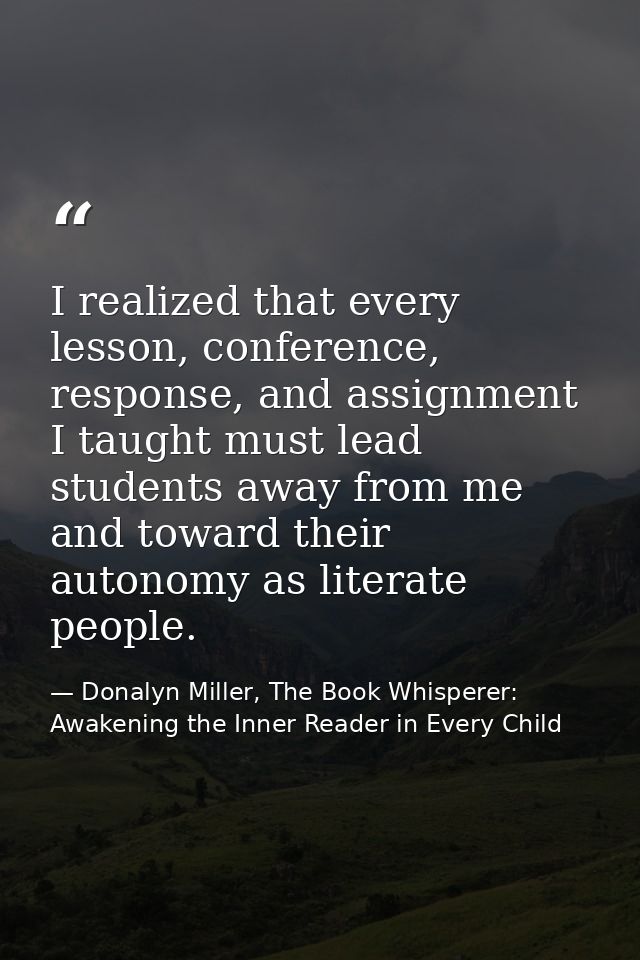 I realized that every lesson, conference, response, and assignment I taught must lead students away from me and toward t — Donalyn Miller, The Book Whisperer: Awakening the Inner Reader in Every Child