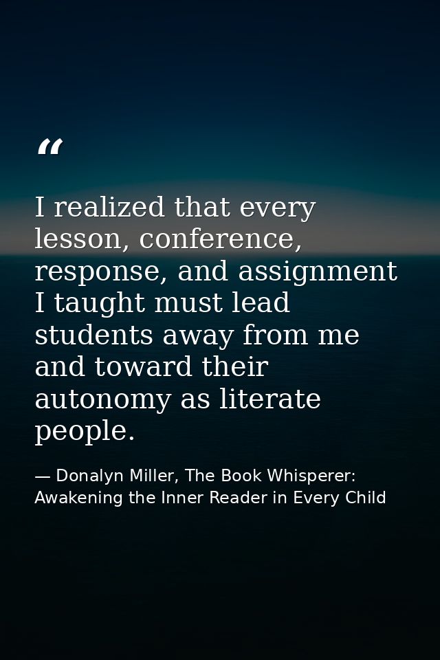 I realized that every lesson, conference, response, and assignment I taught must lead students away from me and toward t — Donalyn Miller, The Book Whisperer: Awakening the Inner Reader in Every Child