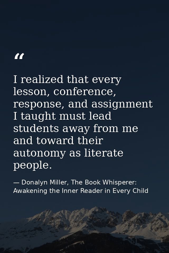 I realized that every lesson, conference, response, and assignment I taught must lead students away from me and toward t — Donalyn Miller, The Book Whisperer: Awakening the Inner Reader in Every Child