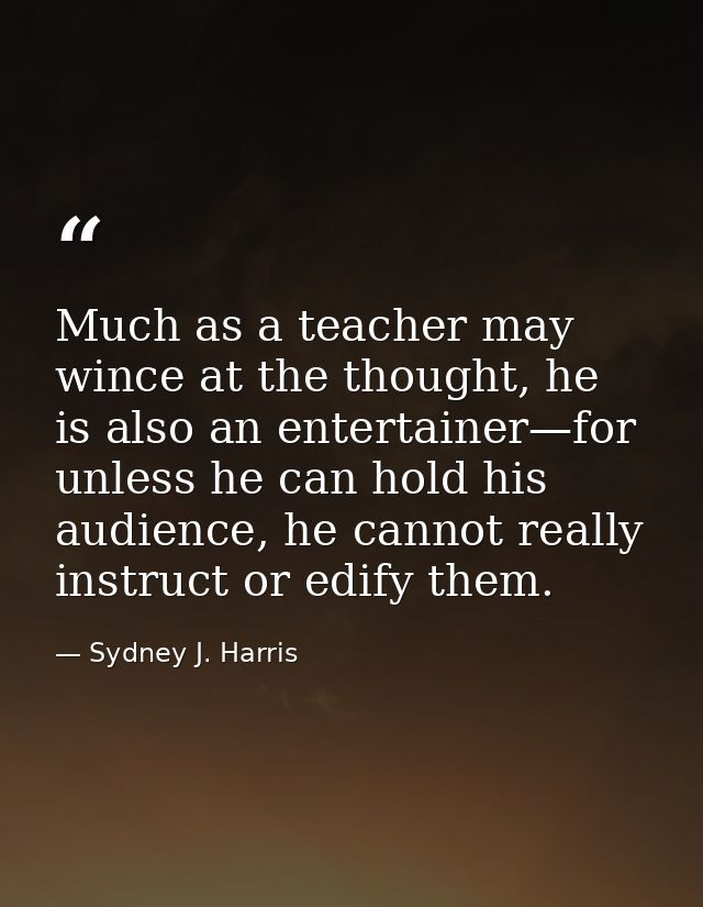 Much as a teacher may wince at the thought, he is also an entertainer—for unless he can hold his audience, he cannot rea — Sydney J. Harris