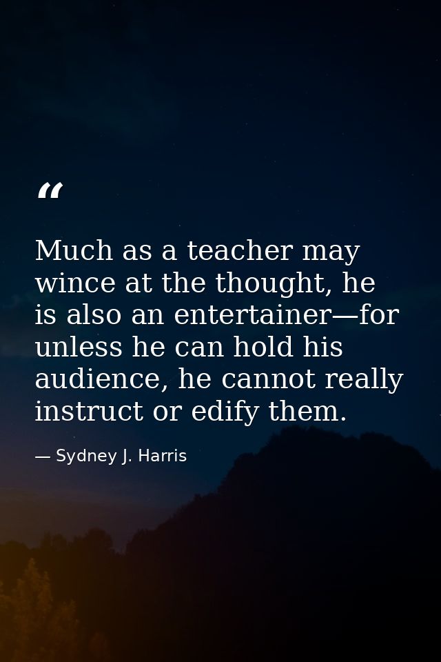Much as a teacher may wince at the thought, he is also an entertainer—for unless he can hold his audience, he cannot rea — Sydney J. Harris