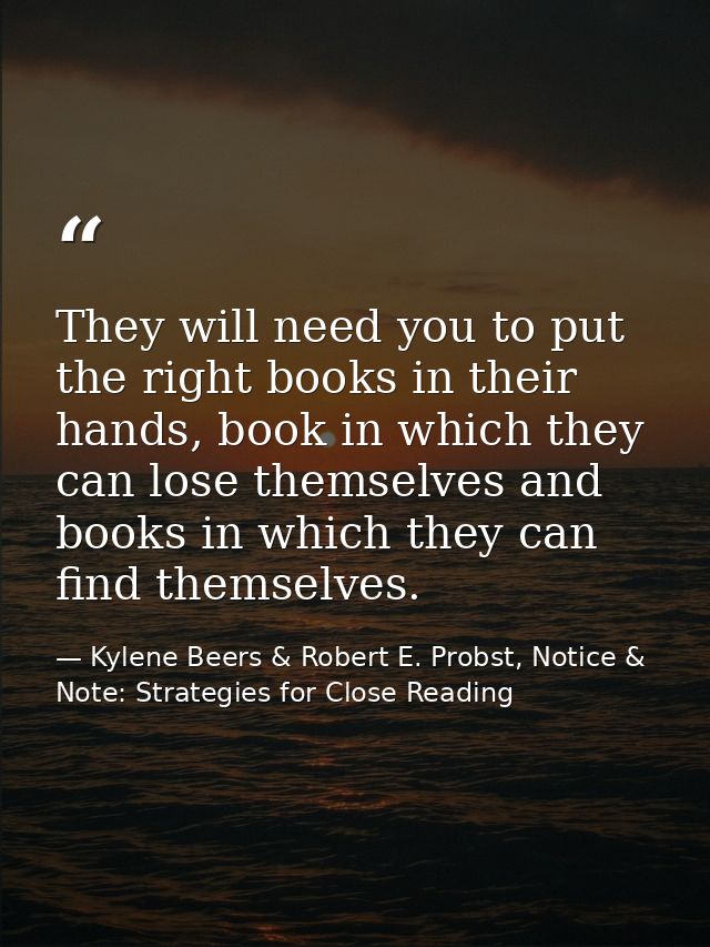 They will need you to put the right books in their hands, book in which they can lose themselves and books in which they — Kylene Beers & Robert E. Probst, Notice & Note: Strategies for Close Reading