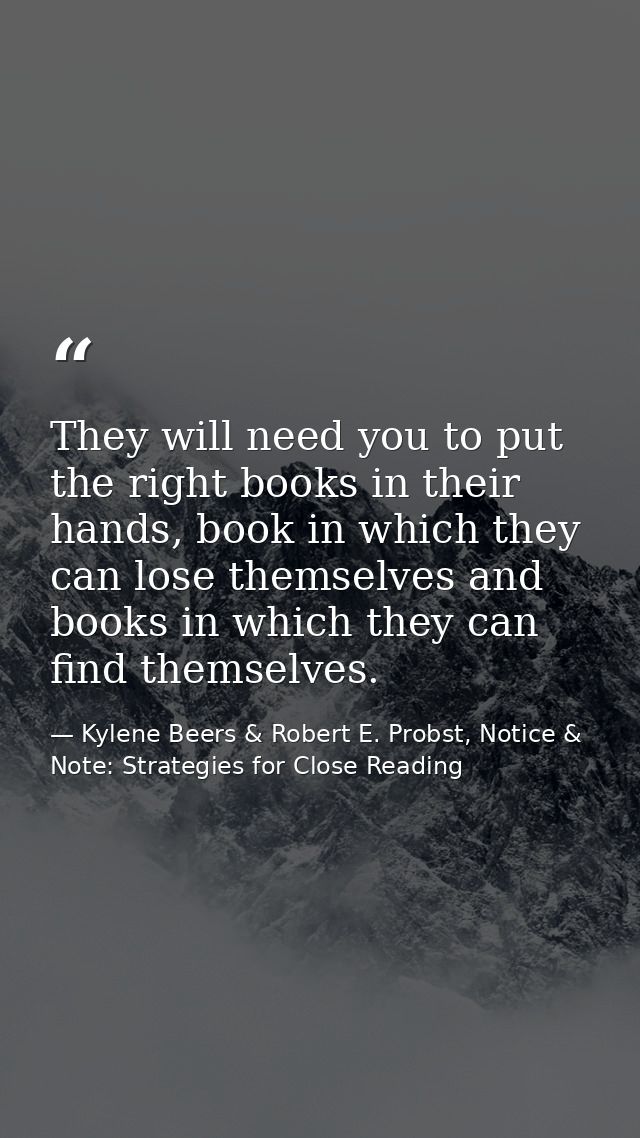 They will need you to put the right books in their hands, book in which they can lose themselves and books in which they — Kylene Beers & Robert E. Probst, Notice & Note: Strategies for Close Reading