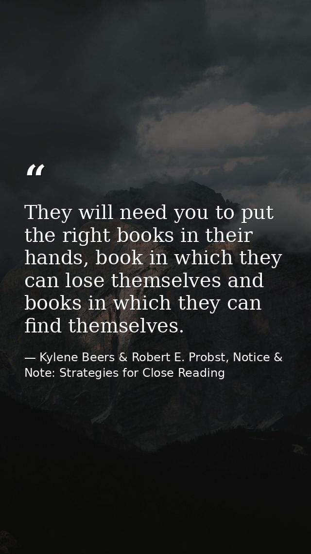 They will need you to put the right books in their hands, book in which they can lose themselves and books in which they — Kylene Beers & Robert E. Probst, Notice & Note: Strategies for Close Reading