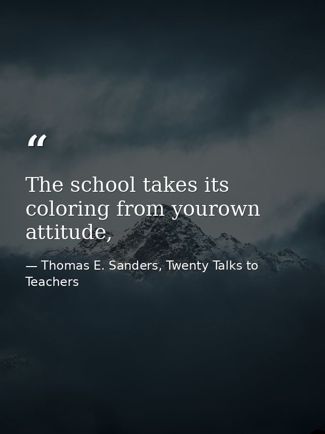 The school takes its coloring from yourown attitude, — Thomas E. Sanders, Twenty Talks to Teachers