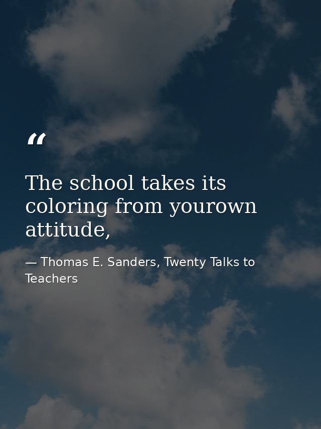 The school takes its coloring from yourown attitude, — Thomas E. Sanders, Twenty Talks to Teachers