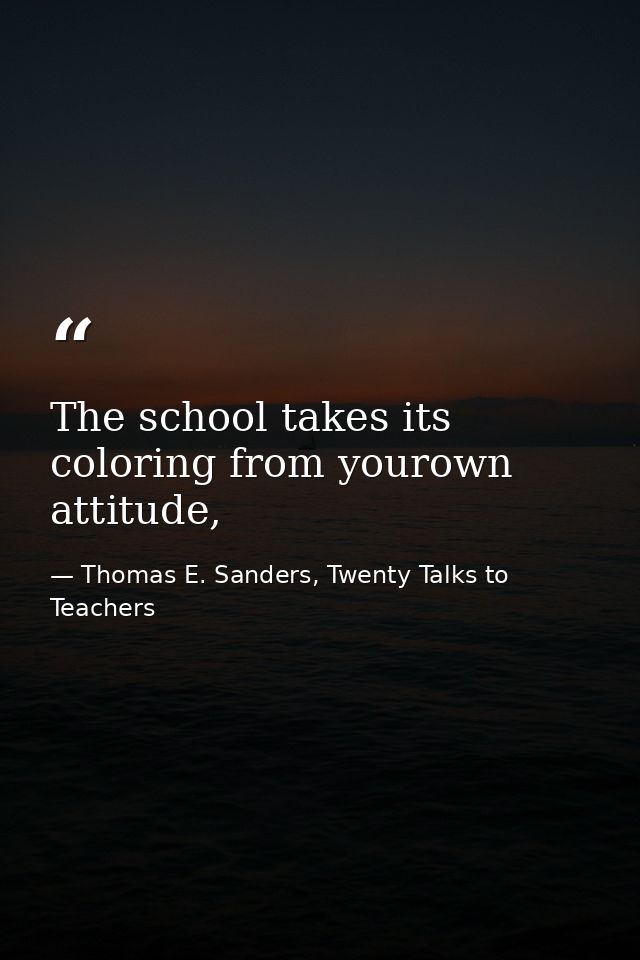 The school takes its coloring from yourown attitude, — Thomas E. Sanders, Twenty Talks to Teachers