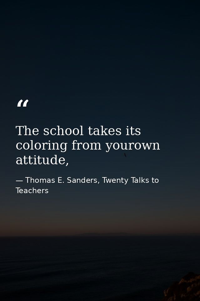 The school takes its coloring from yourown attitude, — Thomas E. Sanders, Twenty Talks to Teachers