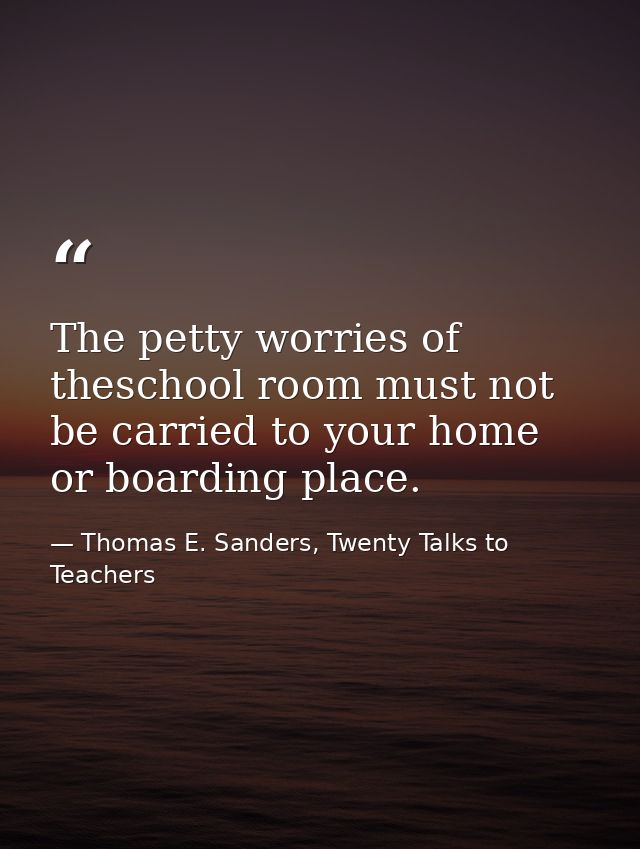 The petty worries of theschool room must not be carried to your home or boarding place. — Thomas E. Sanders, Twenty Talks to Teachers
