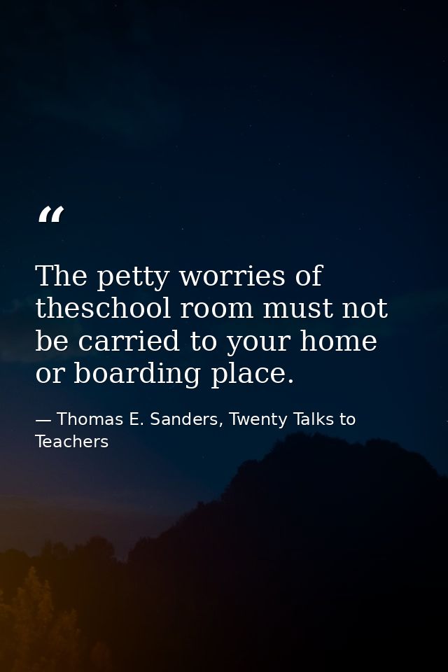 The petty worries of theschool room must not be carried to your home or boarding place. — Thomas E. Sanders, Twenty Talks to Teachers