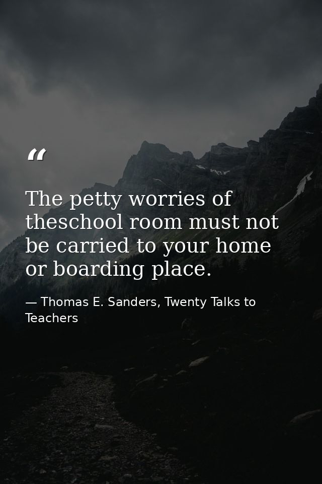 The petty worries of theschool room must not be carried to your home or boarding place. — Thomas E. Sanders, Twenty Talks to Teachers