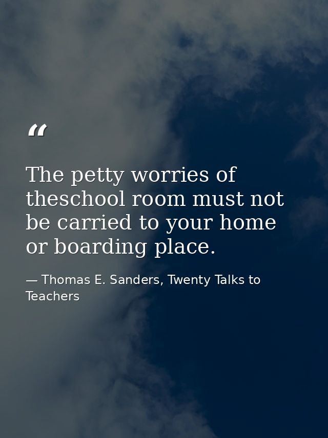 The petty worries of theschool room must not be carried to your home or boarding place. — Thomas E. Sanders, Twenty Talks to Teachers