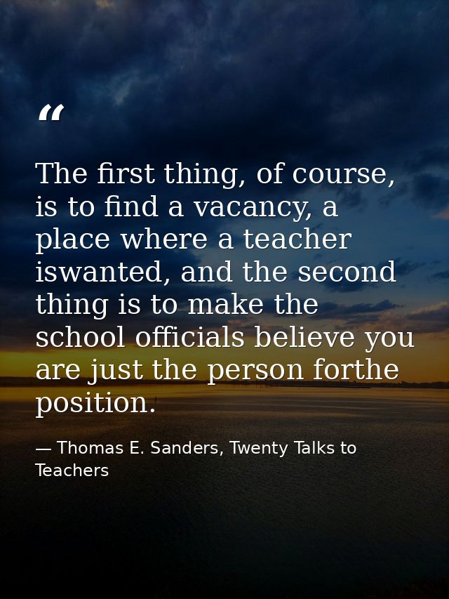The first thing, of course, is to find a vacancy, a place where a teacher iswanted, and the second thing is to make the  — Thomas E. Sanders, Twenty Talks to Teachers